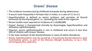 Graves’ disease
• The incidence increases during childhood and peaks during adolescence.
• It occurs more frequently in females than in males, in a ratio of 3:1 to 5:1.
• Hyperthyroidism is defined as excess synthesis and secretion of thyroid
hormones by the thyroid gland, i.e., exceeding the need of the organism.
• Recent studies have reported an incidence of 1:10,000,000.
• Graves’ disease is characterized clinically by thyromegaly, hyperthyroidism and
infiltrative ophthalmopathy.
• However, severe ophthalmopathy is rare in childhood and occurs in less than
50% of children with Graves’ disease.
• Is the most common of the thyroid diseases in areas of iodine abundance.
• Rarely, hyperthyroidism may be caused by a functioning thyroid adenoma, toxic
multinodular goitre, as part of the McCune Albright syndrome, or by a TSH-
secreting pituitary adenoma.
 