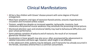 Clinical Manifestations
• All but a few children with Graves’ disease present with some degree of thyroid
enlargement.
• Most have symptoms and signs of excessive thyroid activity; around a hyperdynamic
circulation and increased cardiac output.
• Tremors, weight loss despite an increased appetite, tachycardia, insomnia, heat
intolerance and proximal muscle weakness may constitute the presenting clinical picture.
• Shortened attention span and emotional lability may lead to behavioural difficulties and
poor school performance.
• Some patients complain of polyuria and of nocturia, the result of an increased
glomerular filtration rate.
• Acceleration in linear growth may also occur, often accompanied by advancement in
skeletal maturation and bone age, however, adult height is not affected.
• In the adolescent child, puberty may be delayed, and if menarche has already occurred in
the female, secondary amenorrhea is a common concomitant.
 