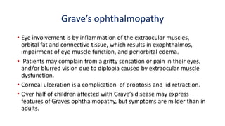 Grave’s ophthalmopathy
• Eye involvement is by inflammation of the extraocular muscles,
orbital fat and connective tissue, which results in exophthalmos,
impairment of eye muscle function, and periorbital edema.
• Patients may complain from a gritty sensation or pain in their eyes,
and/or blurred vision due to diplopia caused by extraocular muscle
dysfunction.
• Corneal ulceration is a complication of proptosis and lid retraction.
• Over half of children affected with Grave’s disease may express
features of Graves ophthalmopathy, but symptoms are milder than in
adults.
 
