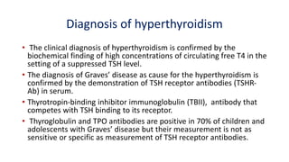 Diagnosis of hyperthyroidism
• The clinical diagnosis of hyperthyroidism is confirmed by the
biochemical finding of high concentrations of circulating free T4 in the
setting of a suppressed TSH level.
• The diagnosis of Graves’ disease as cause for the hyperthyroidism is
confirmed by the demonstration of TSH receptor antibodies (TSHR-
Ab) in serum.
• Thyrotropin-binding inhibitor immunoglobulin (TBII), antibody that
competes with TSH binding to its receptor.
• Thyroglobulin and TPO antibodies are positive in 70% of children and
adolescents with Graves’ disease but their measurement is not as
sensitive or specific as measurement of TSH receptor antibodies.
 