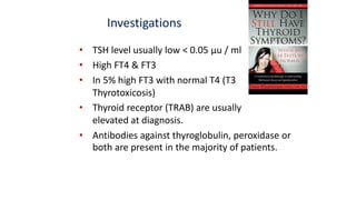 Investigations
• TSH level usually low < 0.05 µu / ml
• High FT4 & FT3
• In 5% high FT3 with normal T4 (T3
Thyrotoxicosis)
• Thyroid receptor (TRAB) are usually
elevated at diagnosis.
• Antibodies against thyroglobulin, peroxidase or
both are present in the majority of patients.
 