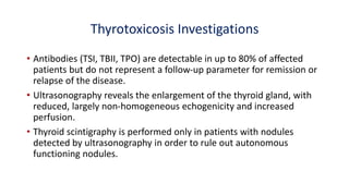 Thyrotoxicosis Investigations
• Antibodies (TSI, TBII, TPO) are detectable in up to 80% of affected
patients but do not represent a follow-up parameter for remission or
relapse of the disease.
• Ultrasonography reveals the enlargement of the thyroid gland, with
reduced, largely non-homogeneous echogenicity and increased
perfusion.
• Thyroid scintigraphy is performed only in patients with nodules
detected by ultrasonography in order to rule out autonomous
functioning nodules.
 