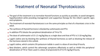 Treatment of Neonatal Thyrotoxicosis
• The goal of the treatment is to normalize thyroid functions as quickly as possible, to avoid iatrogenic
hypothyroidism while providing management and supportive therapy for the infant’s specific signs
and symptoms.
• The treatment of neonatal thyrotoxicosis is on the same principles as that of a thyrotoxic crisis in the
adult.
• The synthesis of thyroid hormone is blocked by carbimazole and PTU.
• In addition PTU blocks the peripheral deiodination of T4 to T3.
• The dose of carbimazole is 0.5-1.5 mg/kg/day as a single dose and that of PTU is 5-10 mg/kg/day.
• Lugol’s iodine acts by blocking the synthesis of thyroid hormones as well as blocking the release of
the hormone stored in the colloid.
• Lugol’s iodine, which contains 5% potassium iodide is used in a dose of one drop 8 hourly.
• Beta blockers, which control the adrenergic symptoms effectively as well as inhibit the peripheral
deiodination of T4 to T3are used in a dose of propranolol 0.27-0.75 mg/kg 8 hourly.
 