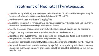 Treatment of Neonatal Thyrotoxicosis
• Steroids act by inhibiting the peripheral deiodination of T4 to T3 and by compensating for
hypermetabolism of endogenous steroids induced by T4 and T3.
• Prednisolone is used in a dose of 2 mg/kg/day.
• Supportive treatment is very important to manage respiratory distress, fluid and electrolyte
imbalance, temperature and high output heart failure.
• Specific treatment of congestive heart failure by diuretics and digoxin may be necessary.
• Oxygen therapy, non-invasive and invasive ventilation may be required.
• Diarrhoea and hyperthermia can occur and so intravenous fluids and nursing in a
temperature-controlled environment may be necessary.
• Sepsis may complicate neonatal thyrotoxicosis and appropriate antibiotics may be required.
• Neonatal thyrotoxicosis usually resolves by age 3-6 months, during this time, treatment
should be monitored regularly, and doses should be adjusted according to the thyroid
function test.
 
