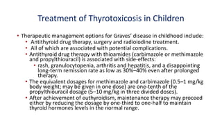 Treatment of Thyrotoxicosis in Children
• Therapeutic management options for Graves’ disease in childhood include:
• Antithyroid drug therapy, surgery and radioiodine treatment.
• All of which are associated with potential complications.
• Antithyroid drug therapy with thioamides (carbimazole or methimazole
and propylthiouracil) is associated with side-effects:
• rash, granulocytopenia, arthritis and hepatitis, and a disappointing
long-term remission rate as low as 30%–40% even after prolonged
therapy.
• The equivalent dosages for methimazole and carbimazole (0.5–1 mg/kg
body weight; may be given in one dose) are one-tenth of the
propylthiouracil dosage (5–10 mg/kg in three divided doses).
• After achievement of euthyroidism, maintenance therapy may proceed
either by reducing the dosage by one-third to one-half to maintain
thyroid hormones levels in the normal range.
 