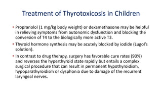 Treatment of Thyrotoxicosis in Children
• Propranolol (1 mg/kg body weight) or dexamethasone may be helpful
in relieving symptoms from autonomic dysfunction and blocking the
conversion of T4 to the biologically more active T3.
• Thyroid hormone synthesis may be acutely blocked by iodide (Lugol’s
solution).
• In contrast to drug therapy, surgery has favorable cure rates (90%)
and reverses the hyperthyroid state rapidly but entails a complex
surgical procedure that can result in permanent hypothyroidism,
hypoparathyroidism or dysphonia due to damage of the recurrent
laryngeal nerves.
 