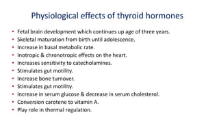Physiological effects of thyroid hormones
• Fetal brain development which continues up age of three years.
• Skeletal maturation from birth until adolescence.
• Increase in basal metabolic rate.
• Inotropic & chronotropic effects on the heart.
• Increases sensitivity to catecholamines.
• Stimulates gut motility.
• Increase bone turnover.
• Stimulates gut motility.
• Increase in serum glucose & decrease in serum cholesterol.
• Conversion carotene to vitamin A.
• Play role in thermal regulation.
 