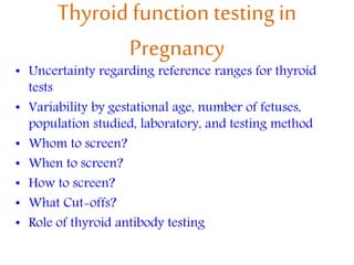 Thyroid function testing in
Pregnancy
• Uncertainty regarding reference ranges for thyroid
tests
• Variability by gestational age, number of fetuses,
population studied, laboratory, and testing method
• Whom to screen?
• When to screen?
• How to screen?
• What Cut-offs?
• Role of thyroid antibody testing
 