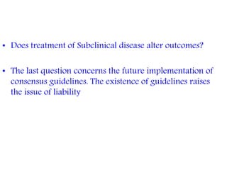 • Does treatment of Subclinical disease alter outcomes?
• The last question concerns the future implementation of
consensus guidelines. The existence of guidelines raises
the issue of liability
 