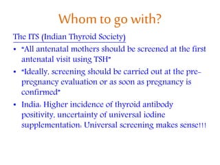 Whom to go with?
The ITS (Indian Thyroid Society)
• “All antenatal mothers should be screened at the first
antenatal visit using TSH”
• “Ideally, screening should be carried out at the pre-
pregnancy evaluation or as soon as pregnancy is
confirmed”
• India: Higher incidence of thyroid antibody
positivity, uncertainty of universal iodine
supplementation: Universal screening makes sense!!!
 