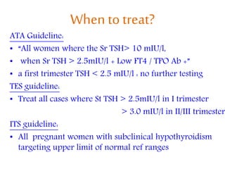 When totreat?
ATA Guideline:
• “All women where the Sr TSH> 10 mIU/l,
• when Sr TSH > 2.5mIU/l + Low FT4 / TPO Ab +”
• a first trimester TSH < 2.5 mIU/l : no further testing
TES guideline:
• Treat all cases where St TSH > 2.5mIU/l in I trimester
> 3.0 mIU/l in II/III trimester
ITS guideline:
• All pregnant women with subclinical hypothyroidism
targeting upper limit of normal ref ranges
 