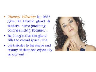 • Thomas Wharton in 1656
gave the thyroid gland its
modern name (meaning
oblong shield ), because…
• he thought that the gland
fills the vacant spaces and
• contributes to the shape and
beauty of the neck, especially
in women!!!
 