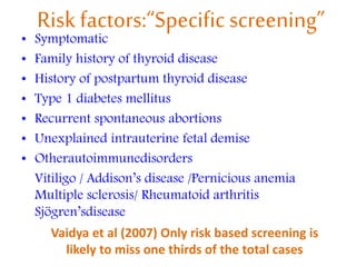 Risk factors:“Specific screening”
• Symptomatic
• Family history of thyroid disease
• History of postpartum thyroid disease
• Type 1 diabetes mellitus
• Recurrent spontaneous abortions
• Unexplained intrauterine fetal demise
• Otherautoimmunedisorders
Vitiligo / Addison’s disease /Pernicious anemia
Multiple sclerosis/ Rheumatoid arthritis
Sjögren’sdisease
Vaidya et al (2007) Only risk based screening is
likely to miss one thirds of the total cases
 