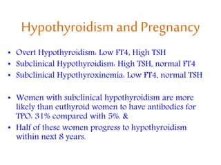 Hypothyroidism and Pregnancy
• Overt Hypothyroidism: Low FT4, High TSH
• Subclinical Hypothyroidism: High TSH, normal FT4
• Subclinical Hypothyroxinemia: Low FT4, normal TSH
• Women with subclinical hypothyroidism are more
likely than euthyroid women to have antibodies for
TPO: 31% compared with 5%. &
• Half of these women progress to hypothyroidism
within next 8 years.
 