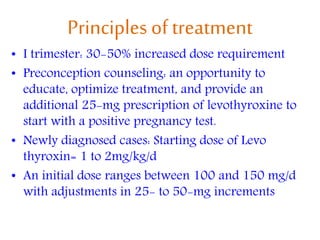 Principles of treatment
• I trimester: 30-50% increased dose requirement
• Preconception counseling: an opportunity to
educate, optimize treatment, and provide an
additional 25-mg prescription of levothyroxine to
start with a positive pregnancy test.
• Newly diagnosed cases: Starting dose of Levo
thyroxin= 1 to 2mg/kg/d
• An initial dose ranges between 100 and 150 mg/d
with adjustments in 25- to 50-mg increments
 