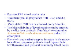 • Reassess TSH 4 to 6 weeks later
• Treatment goal in pregnancy :TSH = 0.5 and 2.5
mU/L.
• Once stable, TSH can be checked every 8 weeks.
• The bioavailability of levothyroxine can be affected
by medications or foods. Carafate, cholestyramine,
ferrous sulfate, and calcium carbonate reduce its
absorption.
• Phenytoin and carbamazepine increase its clearance.
In addition, pregnant patients should space their
levothyroxine and prenatal vitamin by 2 to 3 hours.
 