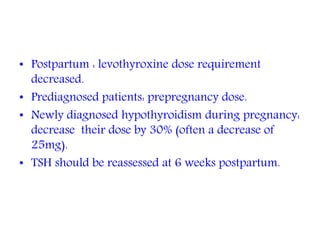 • Postpartum : levothyroxine dose requirement
decreased.
• Prediagnosed patients: prepregnancy dose.
• Newly diagnosed hypothyroidism during pregnancy:
decrease their dose by 30% (often a decrease of
25mg).
• TSH should be reassessed at 6 weeks postpartum.
 