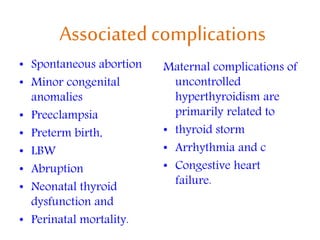 Associatedcomplications
• Spontaneous abortion
• Minor congenital
anomalies
• Preeclampsia
• Preterm birth,
• LBW
• Abruption
• Neonatal thyroid
dysfunction and
• Perinatal mortality.
Maternal complications of
uncontrolled
hyperthyroidism are
primarily related to
• thyroid storm
• Arrhythmia and c
• Congestive heart
failure.
 