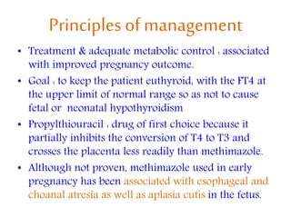 Principles of management
• Treatment & adequate metabolic control : associated
with improved pregnancy outcome.
• Goal : to keep the patient euthyroid, with the FT4 at
the upper limit of normal range so as not to cause
fetal or neonatal hypothyroidism
• Propylthiouracil : drug of first choice because it
partially inhibits the conversion of T4 to T3 and
crosses the placenta less readily than methimazole.
• Although not proven, methimazole used in early
pregnancy has been associated with esophageal and
choanal atresia as well as aplasia cutis in the fetus.
 