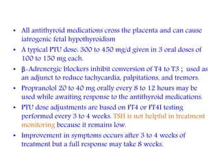• All antithyroid medications cross the placenta and can cause
iatrogenic fetal hypothyroidism
• A typical PTU dose: 300 to 450 mg/d given in 3 oral doses of
100 to 150 mg each.
• β-Adrenergic blockers inhibit conversion of T4 to T3 ; used as
an adjunct to reduce tachycardia, palpitations, and tremors.
• Propranolol 20 to 40 mg orally every 8 to 12 hours may be
used while awaiting response to the antithyroid medications.
• PTU dose adjustments are based on FT4 or FT4I testing
performed every 3 to 4 weeks. TSH is not helpful in treatment
monitoring because it remains low.
• Improvement in symptoms occurs after 3 to 4 weeks of
treatment but a full response may take 8 weeks.
 