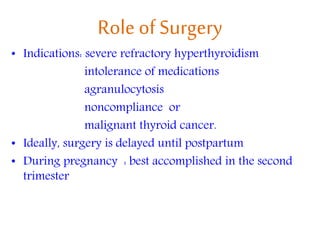 Role of Surgery
• Indications: severe refractory hyperthyroidism
intolerance of medications
agranulocytosis
noncompliance or
malignant thyroid cancer.
• Ideally, surgery is delayed until postpartum
• During pregnancy : best accomplished in the second
trimester
 