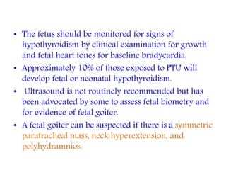 • The fetus should be monitored for signs of
hypothyroidism by clinical examination for growth
and fetal heart tones for baseline bradycardia.
• Approximately 10% of those exposed to PTU will
develop fetal or neonatal hypothyroidism.
• Ultrasound is not routinely recommended but has
been advocated by some to assess fetal biometry and
for evidence of fetal goiter.
• A fetal goiter can be suspected if there is a symmetric
paratracheal mass, neck hyperextension, and
polyhydramnios.
 
