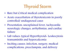 Thyroid Storm
• Rare but Critical medical complication
• Acute exacerbation of thyrotoxicosis in poorly
controlled/ undiagnosed cases
• Presentation: unexplained fever, tachycardia
neurologic changes, arrhythmias, and cardiac
failure
• Lab values: typical Hyperthyroid+ Leukocytosis
transaminitis and hypercalcemia
• Inciting causes: infection, surgery, medical
complications, preeclampsia, and delivery
 