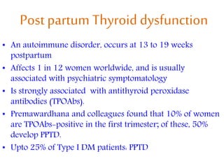 Post partum Thyroid dysfunction
• An autoimmune disorder, occurs at 13 to 19 weeks
postpartum
• Affects 1 in 12 women worldwide, and is usually
associated with psychiatric symptomatology
• Is strongly associated with antithyroid peroxidase
antibodies (TPOAbs).
• Premawardhana and colleagues found that 10% of women
are TPOAbs-positive in the first trimester; of these, 50%
develop PPTD.
• Upto 25% of Type I DM patients: PPTD
 