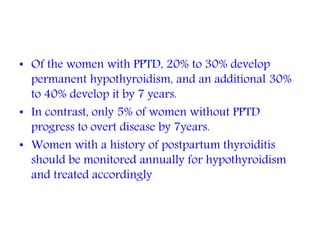 • Of the women with PPTD, 20% to 30% develop
permanent hypothyroidism, and an additional 30%
to 40% develop it by 7 years.
• In contrast, only 5% of women without PPTD
progress to overt disease by 7years.
• Women with a history of postpartum thyroiditis
should be monitored annually for hypothyroidism
and treated accordingly
 