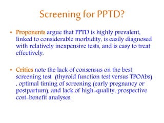 Screening for PPTD?
• Proponents argue that PPTD is highly prevalent,
linked to considerable morbidity, is easily diagnosed
with relatively inexpensive tests, and is easy to treat
effectively.
• Critics note the lack of consensus on the best
screening test (thyroid function test versus TPOAbs)
, optimal timing of screening (early pregnancy or
postpartum), and lack of high-quality, prospective
cost-benefit analyses.
 