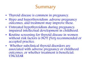 Summary
• Thyroid disease is common in pregnancy.
• Hypo and hyperthyroidism :adverse pregnancy
outcomes, and treatment may improve these.
• Untreated hypothyroidism during pregnancy:
impaired intellectual development in childhood.
• Routine screening for thyroid disease in women
without risk factors is NOT (Yet) recommended or
accepted practice.
• Whether subclinical thyroid disorders are
associated with adverse pregnancy or childhood
outcomes, or whether treatment is beneficial:
UNCLEAR
 