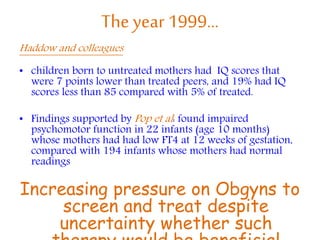 The year 1999…
Haddow and colleagues
• children born to untreated mothers had IQ scores that
were 7 points lower than treated peers, and 19% had IQ
scores less than 85 compared with 5% of treated.
• Findings supported by Pop et al: found impaired
psychomotor function in 22 infants (age 10 months)
whose mothers had had low FT4 at 12 weeks of gestation,
compared with 194 infants whose mothers had normal
readings
Increasing pressure on Obgyns to
screen and treat despite
uncertainty whether such
 