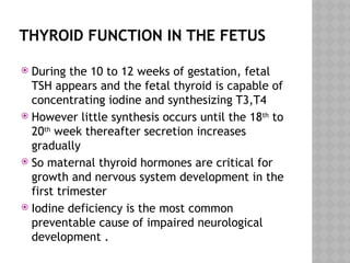 THYROID FUNCTION IN THE FETUS
 During the 10 to 12 weeks of gestation, fetal
TSH appears and the fetal thyroid is capable of
concentrating iodine and synthesizing T3,T4
 However little synthesis occurs until the 18th
to
20th
week thereafter secretion increases
gradually
 So maternal thyroid hormones are critical for
growth and nervous system development in the
first trimester
 Iodine deficiency is the most common
preventable cause of impaired neurological
development .
 