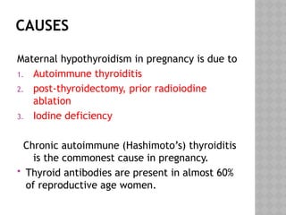 CAUSES
Maternal hypothyroidism in pregnancy is due to
1. Autoimmune thyroiditis
2. post-thyroidectomy, prior radioiodine
ablation
3. Iodine deficiency
Chronic autoimmune (Hashimoto’s) thyroiditis
is the commonest cause in pregnancy.
 Thyroid antibodies are present in almost 60%
of reproductive age women.
 