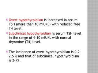  Overt hypothyroidism is increased in serum
TSH (more than 10 mIU/L) with reduced free
T4 level.
 Subclinical hypothyroidism is serum TSH level
in the range of 4-10 mIU/L with normal
thyroxine (T4) level.
 The incidence of overt hypothyroidism is 0.2-
2.5 % and that of subclinical hypothyroidism
is 2-7%.
 