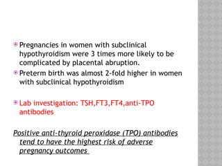  Pregnancies in women with subclinical
hypothyroidism were 3 times more likely to be
complicated by placental abruption.
 Preterm birth was almost 2-fold higher in women
with subclinical hypothyroidism
 Lab investigation: TSH,FT3,FT4,anti-TPO
antibodies
Positive anti-thyroid peroxidase (TPO) antibodies
tend to have the highest risk of adverse
pregnancy outcomes
 