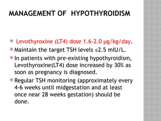 MANAGEMENT OF HYPOTHYROIDISM
 Levothyroxine (LT4) dose 1.6-2.0 μg/kg/day.
 Maintain the target TSH levels ≤2.5 mIU/L.
 In patients with pre-existing hypothyroidism,
Levothyroxine(LT4) dose increased by 30% as
soon as pregnancy is diagnosed.
 Regular TSH monitoring (approximately every
4-6 weeks until midgestation and at least
once near 28 weeks gestation) should be
done.
 