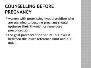 COUNSELLING BEFORE
PREGNANCY
 women with preexisting hypothyroidism who
are planning to become pregnant should
optimize their thyroid hormone dose
preconception.
 the goal preconception serum TSH level is
between the lower reference limit and 2.5
mU/L.
 