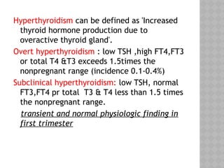 Hyperthyroidism can be defined as 'Increased
thyroid hormone production due to
overactive thyroid gland'.
Overt hyperthyroidism : low TSH ,high FT4,FT3
or total T4 &T3 exceeds 1.5times the
nonpregnant range (incidence 0.1-0.4%)
Subclinical hyperthyroidism: low TSH, normal
FT3,FT4 pr total T3 & T4 less than 1.5 times
the nonpregnant range.
transient and normal physiologic finding in
first trimester
 