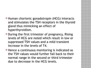  Human chorionic gonadotropin (HCG) interacts
and stimulates the TSH receptors in the thyroid
gland thus mimicking an effect of
hyperthyroidism.
 During the first trimester of pregnancy, Rising
levels of HCG are noted which result in low or
suppressed TSH values and a mild transient
increase in the levels of T4.
 Hence a continuous monitoring is indicated as
the TSH values would further fall back to their
normal range in the second or third trimester
due to decrease in the HCG levels.
 