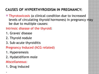 CAUSES OF HYPERTHYROIDISM IN PREGNANCY:
 Thyrotoxicosis (a clinical condition due to increased
levels of circulating thyroid hormones) in pregnancy may
be due to multiple causes:
Intrinsic disease of the thyroid:
1. Graves' disease
2. Thyroid nodule
3. Sub-acute thyroiditis
Pregnancy Induced (hCG related)
1. Hyperemesis
2. Hydatidiform mole
Miscellaneous:
1. Drug induced
.
 
