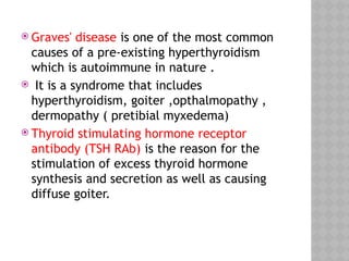  Graves' disease is one of the most common
causes of a pre-existing hyperthyroidism
which is autoimmune in nature .
 It is a syndrome that includes
hyperthyroidism, goiter ,opthalmopathy ,
dermopathy ( pretibial myxedema)
 Thyroid stimulating hormone receptor
antibody (TSH RAb) is the reason for the
stimulation of excess thyroid hormone
synthesis and secretion as well as causing
diffuse goiter.
 