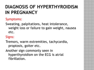 DIAGNOSIS OF HYPERTHYROIDISM
IN PREGNANCY
Symptoms:
Sweating, palpitations, heat intolerance,
weight loss or failure to gain weight, nausea
etc.
Signs:
Tremors, warm extremities, tachycardia,
proptosis, goiter etc.
Another sign commonly seen in
hyperthyroidism on the ECG is atrial
fibrillation.
 