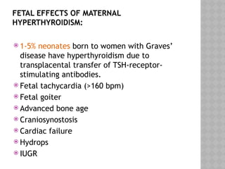 FETAL EFFECTS OF MATERNAL
HYPERTHYROIDISM:
 1-5% neonates born to women with Graves’
disease have hyperthyroidism due to
transplacental transfer of TSH-receptor-
stimulating antibodies.
 Fetal tachycardia (>160 bpm)
 Fetal goiter
 Advanced bone age
 Craniosynostosis
 Cardiac failure
 Hydrops
 IUGR
 