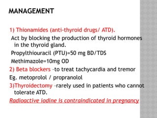 MANAGEMENT
1) Thionamides (anti-thyroid drugs/ ATD).
Act by blocking the production of thyroid hormones
in the thyroid gland.
Propylthiouracil (PTU)=50 mg BD/TDS
Methimazole=10mg OD
2) Beta blockers –to treat tachycardia and tremor
Eg. metoprolol / propranolol
3)Thyroidectomy –rarely used in patients who cannot
tolerate ATD.
Radioactive iodine is contraindicated in pregnancy
 