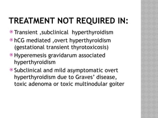 TREATMENT NOT REQUIRED IN:
 Transient ,subclinical hyperthyroidism
 hCG mediated ,overt hyperthyroidism
(gestational transient thyrotoxicosis)
 Hyperemesis gravidarum associated
hyperthyroidism
 Subclinical and mild asymptomatic overt
hyperthyroidism due to Graves’ disease,
toxic adenoma or toxic multinodular goiter
 