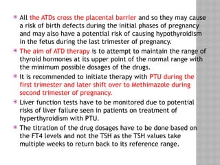  All the ATDs cross the placental barrier and so they may cause
a risk of birth defects during the initial phases of pregnancy
and may also have a potential risk of causing hypothyroidism
in the fetus during the last trimester of pregnancy.
 The aim of ATD therapy is to attempt to maintain the range of
thyroid hormones at its upper point of the normal range with
the minimum possible dosages of the drugs.
 It is recommended to initiate therapy with PTU during the
first trimester and later shift over to Methimazole during
second trimester of pregnancy.
 Liver function tests have to be monitored due to potential
risks of liver failure seen in patients on treatment of
hyperthyroidism with PTU.
 The titration of the drug dosages have to be done based on
the FT4 levels and not the TSH as the TSH values take
multiple weeks to return back to its reference range.
 