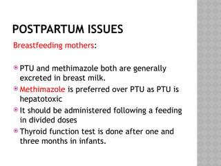 POSTPARTUM ISSUES
Breastfeeding mothers:
 PTU and methimazole both are generally
excreted in breast milk.
 Methimazole is preferred over PTU as PTU is
hepatotoxic
 It should be administered following a feeding
in divided doses
 Thyroid function test is done after one and
three months in infants.
 