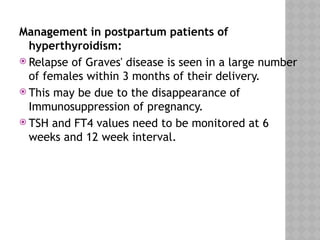 Management in postpartum patients of
hyperthyroidism:
 Relapse of Graves' disease is seen in a large number
of females within 3 months of their delivery.
 This may be due to the disappearance of
Immunosuppression of pregnancy.
 TSH and FT4 values need to be monitored at 6
weeks and 12 week interval.
 