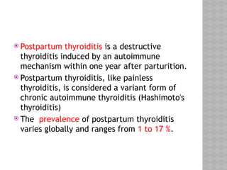  Postpartum thyroiditis is a destructive
thyroiditis induced by an autoimmune
mechanism within one year after parturition.
 Postpartum thyroiditis, like painless
thyroiditis, is considered a variant form of
chronic autoimmune thyroiditis (Hashimoto's
thyroiditis)
 The prevalence of postpartum thyroiditis
varies globally and ranges from 1 to 17 %.
 